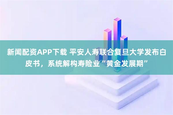 新闻配资APP下载 平安人寿联合复旦大学发布白皮书，系统解构寿险业“黄金发展期”