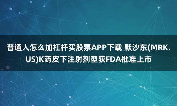 普通人怎么加杠杆买股票APP下载 默沙东(MRK.US)K药皮下注射剂型获FDA批准上市