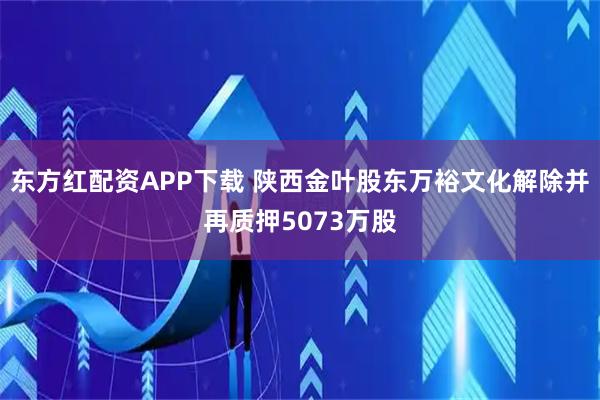 东方红配资APP下载 陕西金叶股东万裕文化解除并再质押5073万股