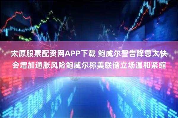 太原股票配资网APP下载 鲍威尔警告降息太快会增加通胀风险鲍威尔称美联储立场温和紧缩