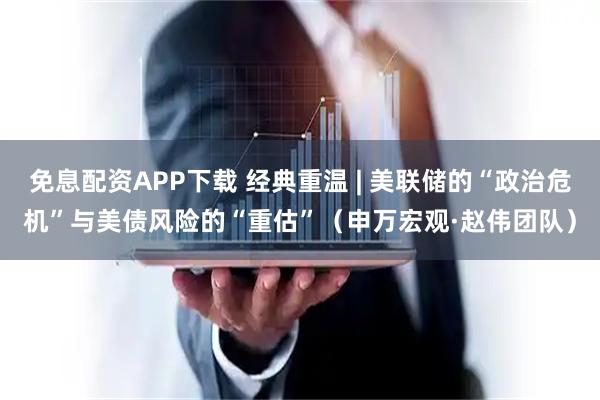 免息配资APP下载 经典重温 | 美联储的“政治危机”与美债风险的“重估”（申万宏观·赵伟团队）