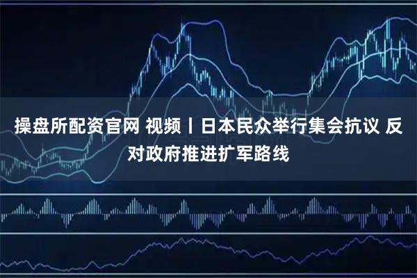 操盘所配资官网 视频丨日本民众举行集会抗议 反对政府推进扩军路线