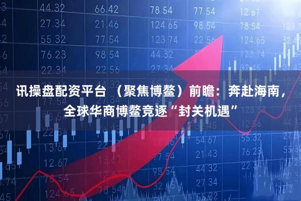 讯操盘配资平台 （聚焦博鳌）前瞻：奔赴海南，全球华商博鳌竞逐“封关机遇”