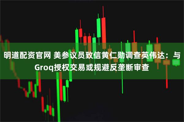 明道配资官网 美参议员致信黄仁勋调查英伟达:与Groq授权交易或规避反垄断审查