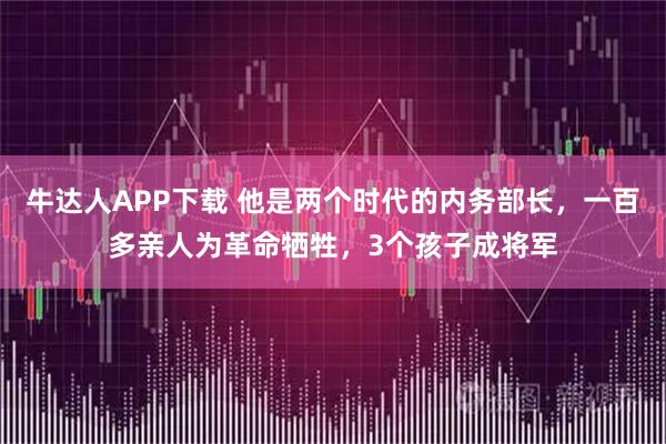 牛达人APP下载 他是两个时代的内务部长,一百多亲人为革命牺牲,3个孩子成将军