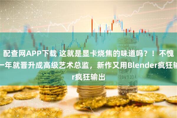配查网APP下载 这就是显卡烧焦的味道吗？！不愧是一年就晋升成高级艺术总监，新作又用Blender疯狂输出
