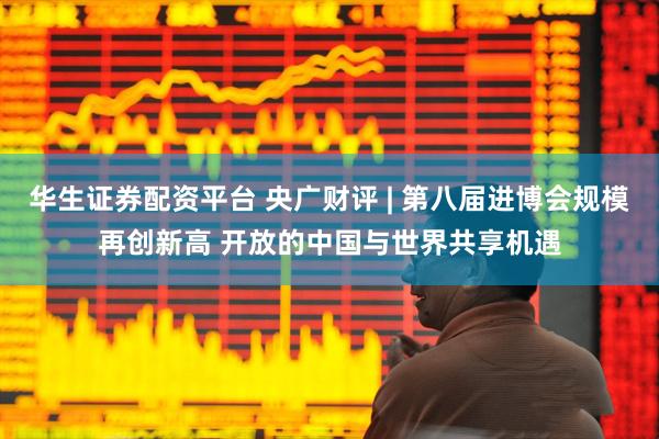 华生证券配资平台 央广财评 | 第八届进博会规模再创新高 开放的中国与世界共享机遇