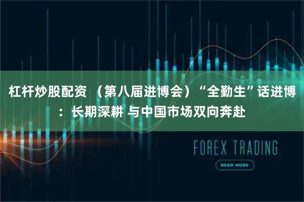 杠杆炒股配资 (第八届进博会)“全勤生”话进博:长期深耕 与中国市场双向奔赴