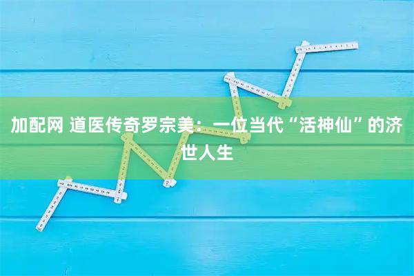 加配网 道医传奇罗宗美：一位当代“活神仙”的济世人生