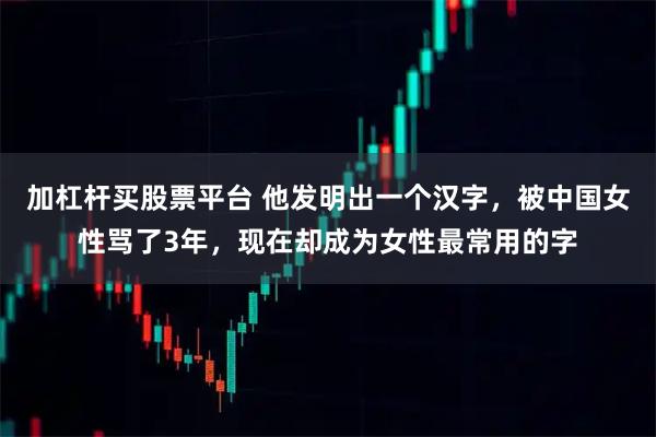 加杠杆买股票平台 他发明出一个汉字,被中国女性骂了3年,现在却成为女性最常用的字