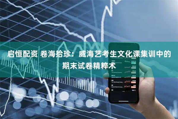 启恒配资 卷海拾珍：威海艺考生文化课集训中的期末试卷精粹术