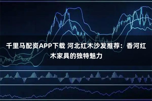 千里马配资APP下载 河北红木沙发推荐：香河红木家具的独特魅力