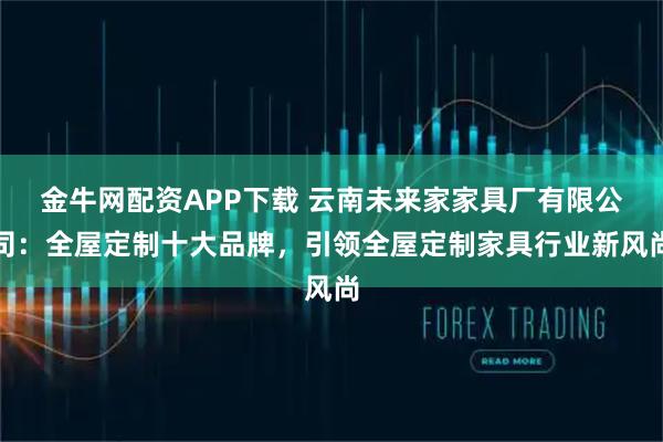 金牛网配资APP下载 云南未来家家具厂有限公司：全屋定制十大品牌，引领全屋定制家具行业新风尚