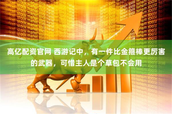 高亿配资官网 西游记中，有一件比金箍棒更厉害的武器，可惜主人是个草包不会用