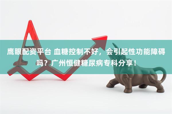 鹰眼配资平台 血糖控制不好，会引起性功能障碍吗？广州恒健糖尿病专科分享！