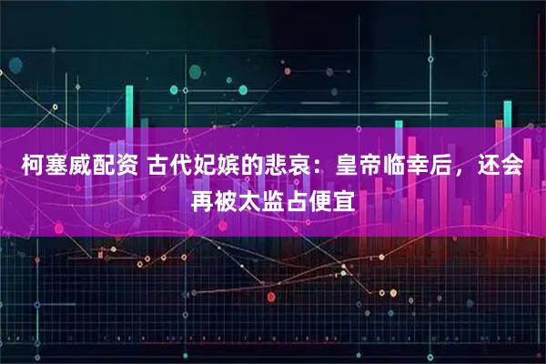柯塞威配资 古代妃嫔的悲哀：皇帝临幸后，还会再被太监占便宜