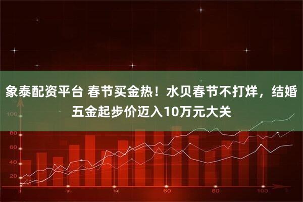 象泰配资平台 春节买金热!水贝春节不打烊,结婚五金起步价迈入10万元大关