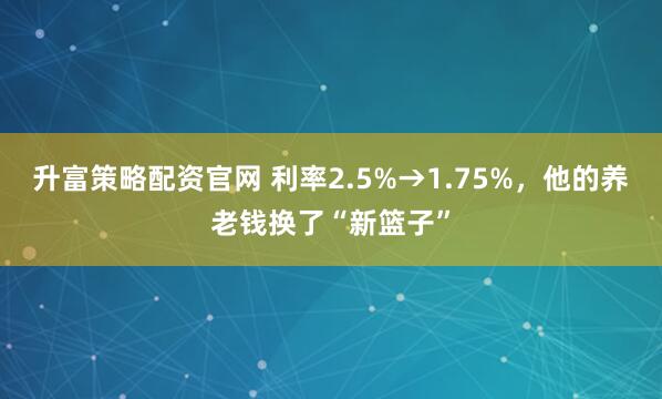 升富策略配资官网 利率2.5%→1.75%，他的养老钱换了“新篮子”