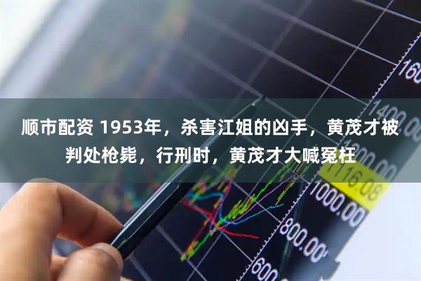 顺市配资 1953年，杀害江姐的凶手，黄茂才被判处枪毙，行刑时，黄茂才大喊冤枉