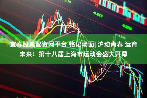宜春股票配资网平台 铭记场面| 沪动青春 运育未来！第十八届上海市运动会盛大开幕