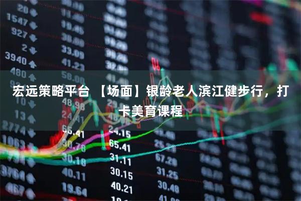宏远策略平台 【场面】银龄老人滨江健步行，打卡美育课程