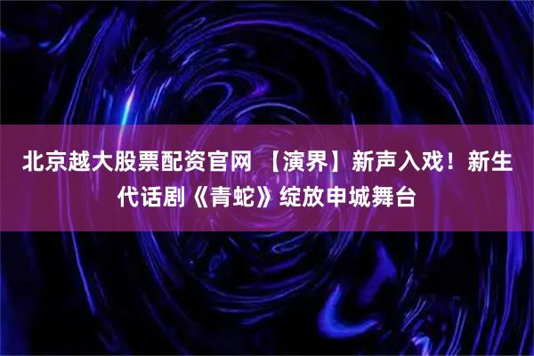 北京越大股票配资官网 【演界】新声入戏！新生代话剧《青蛇》绽放申城舞台