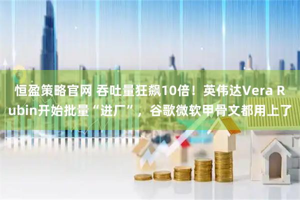 恒盈策略官网 吞吐量狂飙10倍！英伟达Vera Rubin开始批量“进厂”，谷歌微软甲骨文都用上了