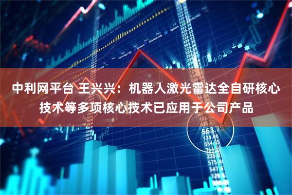 中利网平台 王兴兴：机器人激光雷达全自研核心技术等多项核心技术已应用于公司产品