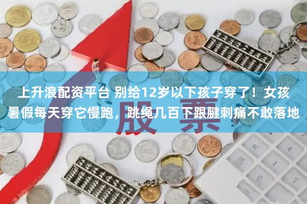 上升浪配资平台 别给12岁以下孩子穿了！女孩暑假每天穿它慢跑，跳绳几百下跟腱刺痛不敢落地