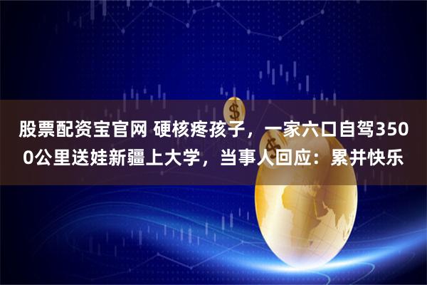 股票配资宝官网 硬核疼孩子，一家六口自驾3500公里送娃新疆上大学，当事人回应：累并快乐