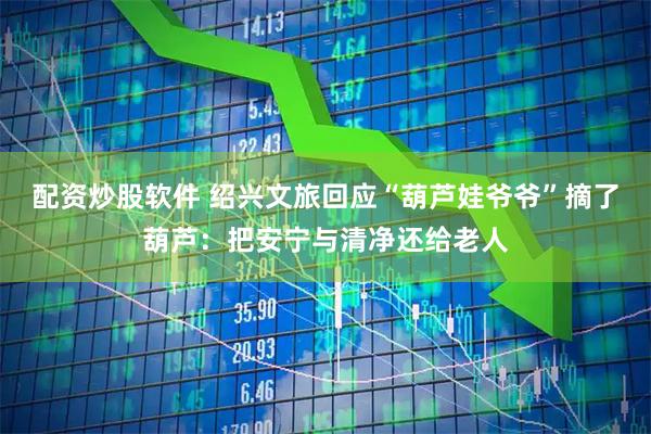 配资炒股软件 绍兴文旅回应“葫芦娃爷爷”摘了葫芦：把安宁与清净还给老人
