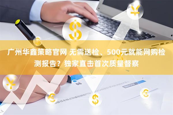 广州华鑫策略官网 无需送检、500元就能网购检测报告？独家直击首次质量督察