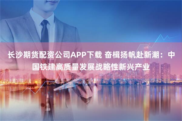 长沙期货配资公司APP下载 奋楫扬帆赴新潮：中国铁建高质量发展战略性新兴产业