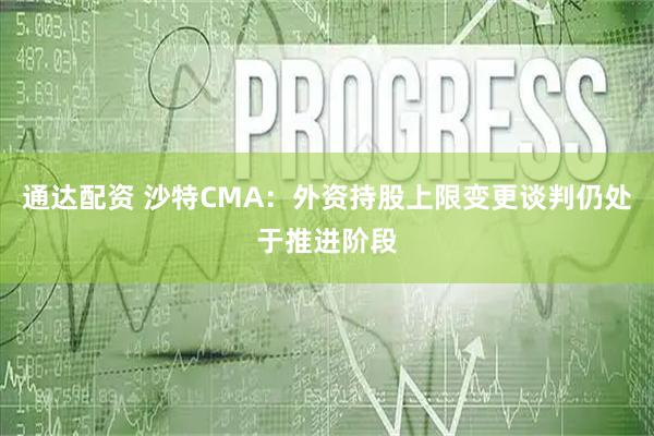 通达配资 沙特CMA：外资持股上限变更谈判仍处于推进阶段