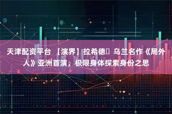 天津配资平台 【演界】拉希德・乌兰名作《局外人》亚洲首演，极限身体探索身份之思