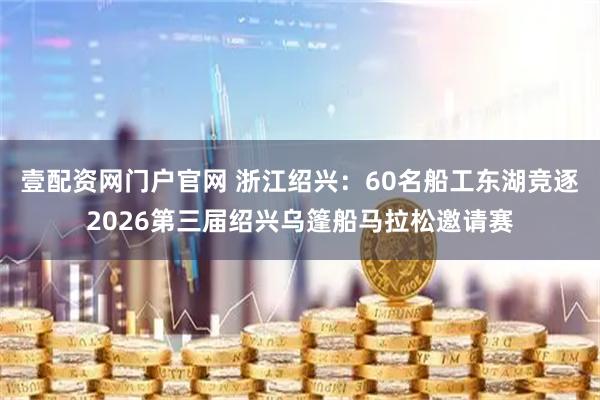壹配资网门户官网 浙江绍兴：60名船工东湖竞逐2026第三届绍兴乌篷船马拉松邀请赛